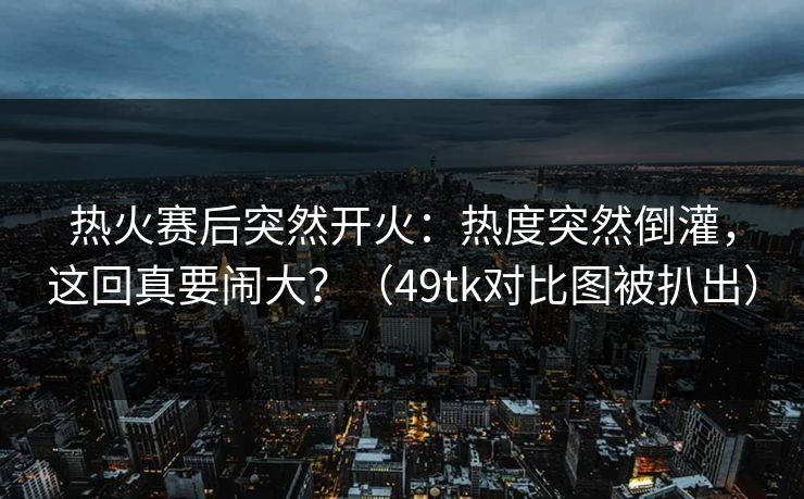 热火赛后突然开火：热度突然倒灌，这回真要闹大？（49tk对比图被扒出）